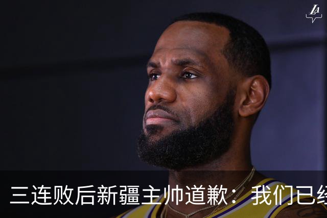 三连败后新疆主帅道歉：我们已经尽了，但没顶住