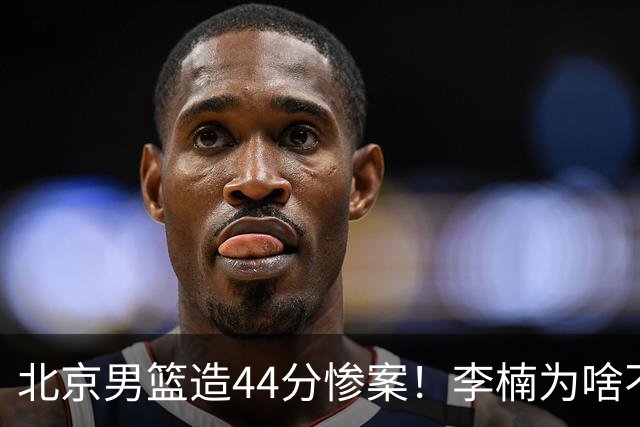 北京男篮造44分惨案！李楠为啥不肯放水？不是有仇，或是怕再被罚