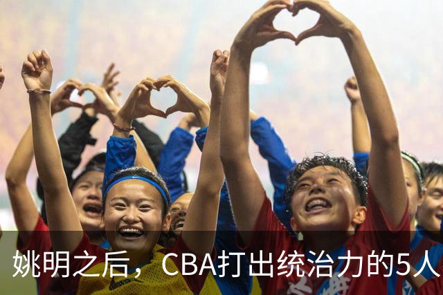 姚明之后，CBA打出统治力的5人盘点！易建联第二