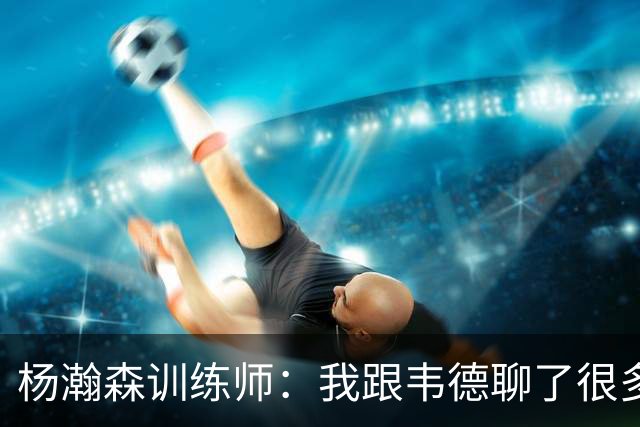 杨瀚森训练师：我跟韦德聊了很多，想着怎么能让瀚森更强