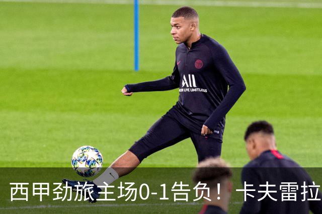 西甲劲旅主场0-1告负！卡夫雷拉一击致命，保级队客场爆冷取胜