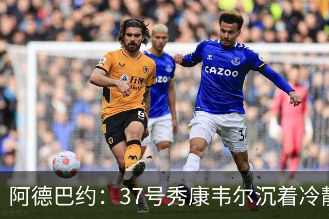 阿德巴约：37号秀康韦尔沉着冷静 打球完全不像新秀