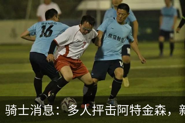 骑士消息：多人抨击阿特金森，新援持续灾难表现，战篮网出场更新
